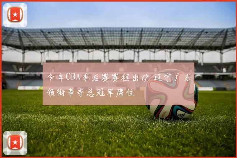 今年CBA季后赛赛程出炉 辽宁广东领衔争夺总冠军席位