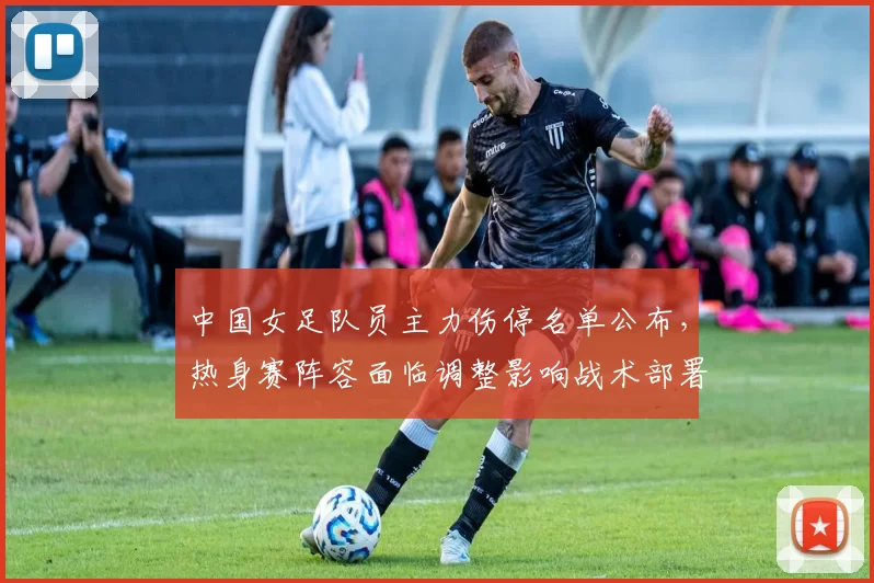 中国女足队员主力伤停名单公布，热身赛阵容面临调整影响战术部署