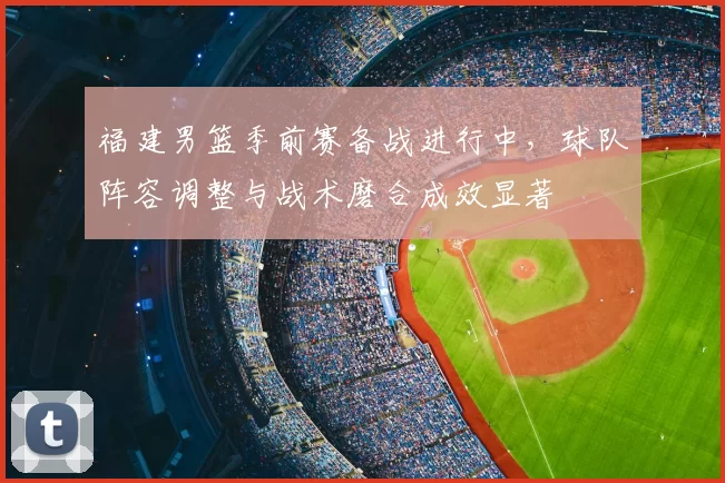 福建男篮季前赛备战进行中，球队阵容调整与战术磨合成效显著