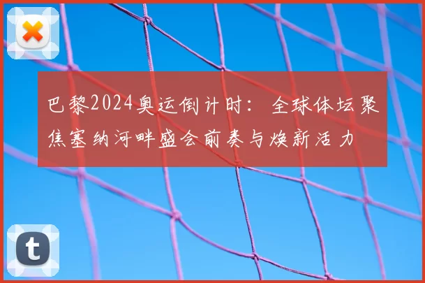 巴黎2024奥运倒计时:全球体坛聚焦塞纳河畔盛会前奏与焕新活力