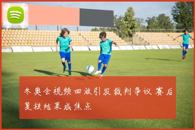 冬奥会视频回放引发裁判争议 赛后复核结果成焦点